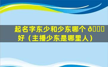 起名字东少和少东哪个 🐝 好（主播少东是哪里人）